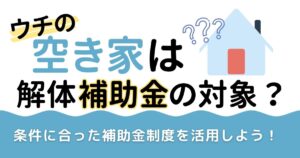 ウチの空き家は解体補助金の対象？条件に合った補助金制度を活用しよう！